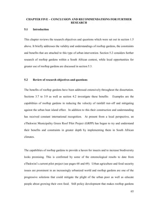 CHAPTER FIVE          CONCLUSION AND RECOMMENDATIONS FOR FURTHER
                                 RESEARCH

5.1    Introduction


This chapter reviews the research objectives and questions which were set out in section 1.5

above. It briefly addresses the validity and understandings of rooftop gardens, the constraints

and benefits that are attached to this type of urban intervention. Section 5.2 considers further

research of rooftop gardens within a South African context, while local opportunities for

greater use of rooftop gardens are discussed in section 5.3.



5.2    Review of research objectives and questions


The benefits of rooftop gardens have been addressed extensively throughout the dissertation.

Sections 3.7 to 3.9 as well as section 4.2 investigate these benefits        Examples are the

capabilities of rooftop gardens in reducing the velocity of rainfall run off and mitigating

against the urban heat island effect. In addition to this their construction and understanding

has received constant international recognition.     At present from a local perspective, an

eThekwini Municipality Green Roof Pilot Project (GRPP) has begun to try and understand

their benefits and constraints in greater depth by implementing them in South African

climates.



The capabilities of rooftop gardens to provide a haven for insects and to increase biodiversity

looks promising. This is confirmed by some of the entomological results to date from

eThekwini s current pilot project (see pages 68 and 69). Urban agriculture and food security

issues are prominent in an increasingly urbanized world and rooftop gardens are one of the

progressive solutions that could mitigate the plight of the urban poor as well as educate

people about growing their own food. Still policy development that makes rooftop gardens

                                                                                             65
 