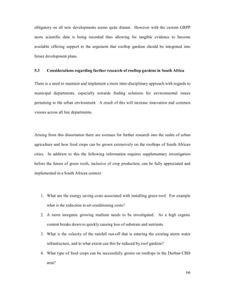 obligatory on all new developments seems quite distant. However with the current GRPP

more scientific data is being recorded thus allowing for tangible evidence to become

available offering support to the argument that rooftop gardens should be integrated into

future development plans.


5.3      Considerations regarding further research of rooftop gardens in South Africa


There is a need to maintain and implement a more inter-disciplinary approach with regards to

municipal departments, especially towards finding solutions for environmental issues

pertaining to the urban environment. A result of this will increase innovation and common

visions across all line departments.




Arising from this dissertation there are avenues for further research into the realm of urban

agriculture and how food crops can be grown extensively on the rooftops of South African

cities. In addition to this the following information requires supplementary investigation

before the future of green roofs, inclusive of crop production, can be fully appreciated and

implemented in a South African context:




      1. What are the energy saving costs associated with installing green roof. For example

         what is the reduction in air-conditioning costs?

      2. A more inorganic growing medium needs to be investigated. As a high organic

         content breaks down to quickly causing loss of substrate and nutrients.

      3. What is the velocity of the rainfall run-off that is entering the existing storm water

         infrastructure, and to what extent can this be reduced by roof gardens?

      4. What type of food crops can be successfully grown on rooftops in the Durban CBD

         area?

                                                                                            66
 