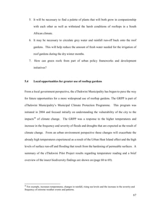 5. It will be necessary to find a palette of plants that will both grow in companionship

           with each other as well as withstand the harsh conditions of rooftops in a South

           African climate.

      6. It may be necessary to circulate grey water and rainfall run-off back onto the roof

           gardens. This will help reduce the amount of fresh water needed for the irrigation of

           roof gardens during the dry winter months.

      7.   How can green roofs from part of urban policy frameworks and development

           initiatives?



5.4        Local opportunities for greater use of rooftop gardens


From a local government perspective, the eThekwini Municipality has begun to pave the way

for future opportunities for a more widespread use of rooftop gardens. The GRPP is part of

eThekwini Municipality s Municipal Climate Protection Programme. This program was

initiated in 2004 and focused initially on understanding the vulnerability of the city to the

impacts44 of climate change. The GRPP was a response to the higher temperatures and

increase in the frequency and severity of floods and droughts that are expected as the result of

climate change. From an urban environment perspective these changes will exacerbate the

already high temperatures experienced as a result of the Urban Heat Island effect and the high

levels of surface run-off and flooding that result from the hardening of permeable surfaces. A

summary of the eThekwini Pilot Project results regarding temperature reading and a brief

overview of the insect biodiversity findings are shown on (page 68 to 69).




44
   For example, increases temperatures, changes in rainfall, rising sea levels and the increase in the severity and
frequency of extreme weather events and patterns.

                                                                                                                 67
 