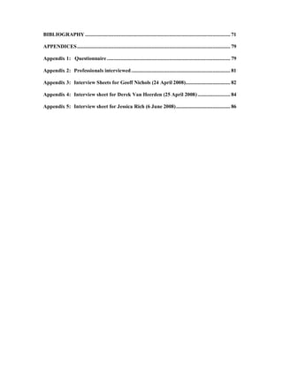 BIBLIOGRAPHY ........................................................................................................... 71

APPENDICES ................................................................................................................. 79

Appendix 1: Questionnaire ........................................................................................... 79

Appendix 2: Professionals interviewed ......................................................................... 81

Appendix 3: Interview Sheets for Geoff Nichols (24 April 2008)................................. 82

Appendix 4: Interview sheet for Derek Van Heerden (25 April 2008) ........................ 84

Appendix 5: Interview sheet for Jessica Rich (6 June 2008) ........................................ 86
 
