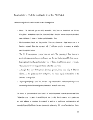 Insect statistics of eThekwini Municipality Green Roof Pilot Project



The following insects were collected over a month period:



       Flies - 23 different species being recorded, they play an important role in the

       ecosystem. Apart from their role as decomposers (maggots use decomposing material

       as a food source); up to 17% of all pollinators are flies.

       Hemiptera (true bugs) are insects that either use plants as a food source or as a

       hunting ground. Thus the presence of 17 different species represents a solidly

       developing ecosystem.

       The 209 Hymenopterans (wasps, bees and ants). The presence of these insects is

       positive in a garden as they are pollinators and they are finding a suitable food source.

       Lepidoptera (butterflies and moths) are one of the most well known groups of insects.

       Their presence however again indicates a healthy ecosystem.

       Although there were Coleopterans (beetles) present, there were only 3 different

       species. As the garden develops and grows, one would expect more species to be

       attracted to the garden.

       Thysanoptera (thrips) were also present. They can reproduce parthenogenically which

       means large numbers can be produced without the need for a mate.



   The future of green roofs in South Africa is promising as the current Green Roof Pilot

   Project has been extended for an additional year (2010). Furthermore a green roof team

   has been selected to continue the research as well as to implement green roofs on all

   municipal owned buildings that are considered suitable for this type of application. Once


                                                                                             69
 