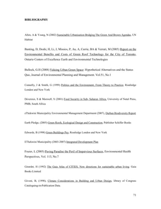 BIBLIOGRAPHY




Allen, A & Young, N (2002) Sustainable Urbanisation Bridging The Green And Brown Agendas, UN
Habitat


Banting, D, Doshi, H, Li, J, Missios, P, Au, A, Currie, BA & Verrati, M (2005) Report on the
Environmental Benefits and Costs of Green Roof Technology for the City of Toronto,
Ontario Centers of Excellence Earth and Environmental Technologies


Bullock, G.H (2008) Valuing Urban Green Space: Hypothetical Alternatives and the Status
Quo, Journal of Environmental Planning and Management. Vol.51, No.1


Connelly, J & Smith, G (1999) Politics and the Environment, From Theory to Practice, Routledge
London and New York


Devereux, S & Maxwell, S (2001) Food Security in Sub- Saharan Africa, University of Natal Press,
PMB, South Africa


eThekwini Municipality Environmental Management Department (2007), Durban Biodiversity Report


Earth Pledge, (2005) Green Roofs, Ecological Design and Construction, Publisher Schiffer Books


Edwards, B (1998) Green Buildings Pay, Routledge London and New York


EThekwini Municipality (2003-2007) Integrated Development Plan


Frazer, L (2005) Paving Paradise the Peril of Impervious Surfaces, Environmental Health
Perspectives, Vol. 113, No.7


Girardet, H (1992) The Gaia Atlas of CITIES, New directions for sustainable urban living. Gaia
Books Limited


Givoni, B, (1998), Climate Considerations in Building and Urban Design, library of Congress
Cataloguing-in-Publication Data.


                                                                                                 71
 