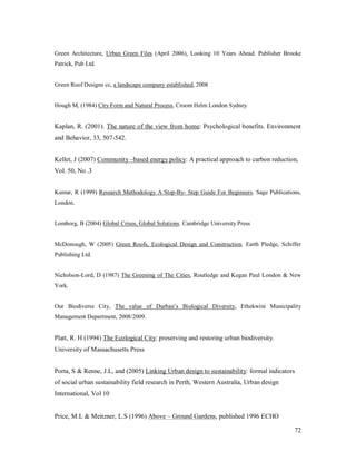 Green Architecture, Urban Green Files (April 2006), Looking 10 Years Ahead. Publisher Brooke
Patrick, Pub Ltd.


Green Roof Designs cc, a landscape company established, 2008


Hough M, (1984) City Form and Natural Process, Croom Helm London Sydney


Kaplan, R. (2001). The nature of the view from home: Psychological benefits. Environment
and Behavior, 33, 507-542.


Kellet, J (2007) Community based energy policy: A practical approach to carbon reduction,
Vol. 50, No .3


Kumar, R (1999) Research Methodology A Step-By- Step Guide For Beginners. Sage Publications,
London.


Lomborg, B (2004) Global Crises, Global Solutions. Cambridge University Press


McDonough, W (2005) Green Roofs, Ecological Design and Construction. Earth Pledge, Schiffer
Publishing Ltd.


Nicholson-Lord, D (1987) The Greening of The Cities, Routledge and Kegan Paul London & New
York.


Our Biodiverse City, The value of Durban s Biological Diversity, Ethekwini Municipality
Management Department, 2008/2009.


Platt, R. H (1994) The Ecological City: preserving and restoring urban biodiversity.
University of Massachusetts Press


Porta, S & Renne, J.L, and (2005) Linking Urban design to sustainability: formal indicators
of social urban sustainability field research in Perth, Western Australia, Urban design
International, Vol 10


Price, M.L & Meitzner, L.S (1996) Above       Ground Gardens, published 1996 ECHO

                                                                                          72
 