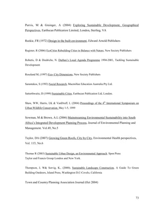 Purvis, M & Grainger, A (2004) Exploring Sustainable Development, Geographical
Perspectives, Earthscan Publication Limited, London, Sterling, VA


Reekie, FR (1972) Design in the built environment, Edward Arnold Publishers


Register, R (2006) EcoCities Rebuilding Cities in Balance with Nature, New Society Publishers


Roberts, D & Diedrichs, N. Durban s Local Agenda Programme 1994-2001, Tackling Sustainable
Development


Roseland M, (1997) Eco- City Dimensions, New Society Publishers


Sarantakos, S (1993) Social Research, Macmillan Education Australia Pty Ltd.


Satterthwaite, D (1999) Sustainable Cities, Earthscan Publication Ltd, London.


Shaw, WW, Harris, LK & VanDruff, L (2004) Proceedings of the 4th International Symposium on
Urban Wildlife Conservation. May 1-5, 1999


Sowman, M & Brown, A.L (2006) Mainstreaming Environmental Sustainability into South
Africa s Integrated Development Planning Process, Journal of Environmental Planning and
Management. Vol.49, No.5


Taylor, DA (2007) Growing Green Roofs, City by City, Environmental Health perspectives,
Vol. 115, No.6


Thomas R (2003) Sustainable Urban Design, an Environmental Approach. Spon Press
Taylor and Francis Group London and New York.


Thompson, J, W& Sorvig, K., (2000), Sustainable Landscape Construction, A Guide To Green
Building Outdoors, Island Press, Washington D.C-Covelo, California


Town and Country Planning Association Journal (Oct 2004)




                                                                                                73
 