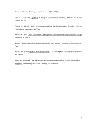 Town and Country Planning Association Journal (Jan 2005)


Tuan, Yi     Fu (1974) Topophilia: A Study of Environmental Perception, Attitudes, and Values,
Prentice Hall Inc.


Wheeler SM & Beatley T (2004) The Sustainable Urban Development Reader. Routledge Taylor and
Francis Group London and New York.


White RR, (1994) Urban Environmental Management, Environmental Change and Urban Design.
John Wiley & Sons Ltd.


Wilson, EO (1984) Biophilia: the human bond with other species. Cambridge: Harvard University
Press


Wilson, WH. (1989) The City Beautiful Movement, The John Hopkins University Press, Baltimore
and London


Yuen, B & Wong NH (2005) Residents perceptions and expectations of rooftop gardens in
Singapore, Landscaping and Urban Planning. Vol 73 issue 4




                                                                                           74
 