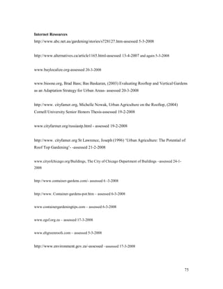 Internet Resources
http://www.abc.net.au/gardening/stories/s728127.htm-assessed 5-3-2008


http://www.alternatives.ca/article1165.html-assessed 13-4-2007 and again 5-3-2008


www.baylocalize.org-assessed 20-3-2008


www.bioone.org, Brad Bass; Bas Baskaran, (2003) Evaluating Rooftop and Vertical Gardens
as an Adaptation Strategy for Urban Areas- assessed 20-3-2008


http://www. cityfamer.org, Michelle Nowak, Urban Agriculture on the Rooftop, (2004)
Cornell University Senior Honors Thesis-assessed 19-2-2008


www.cityfarmer.org/russiastp.html - assessed 19-2-2008


http://www. cityfamer.org St Lawrence, Joseph (1996) Urban Agriculture: The Potential of
Roof Top Gardening - -assessed 21-2-2008


www.cityofchicago.org/Buildings, The City of Chicago Department of Buildings assessed 24-1-
2008


http://www.container-gardens.com/- assessed 6 -3-2008


http://www. Container-gardens-pot.htm assessed 6-3-2008


www.containergardeningtips.com assessed 6-3-2008


www.egsf.org.za   assessed 17-3-2008


www.eltgreenroofs.com assessed 5-3-2008


http://www.environment.gov.za/-assessed assessed 17-3-2008




                                                                                              75
 