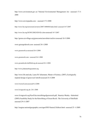 http://www.environment.gov.za/ National Environmental Management Act assessed 17-3-
2008


http://www.enviropaedia.com     assessed 17-3-2008


http://www.fao.org/newsroom/en/news/2007/1000484/index.html: assessed 18-7-2007


http://www.fao.org/NEWS/2002/020102-e.htm-assessed 18-7-2007


http://genoa.ecovillage.org/genoceania/newsletter/archive-assessed 18-3-2008


www.greengridroofs.com- assessed 24-1-2008


www.greenroofs.ca-assessed 24-1-2008



www.greenroofs.com - assessed 24-1-2008


www.groundwork-sheffield.org.uk-assessed 24-1-2008


http://www.johannesburgsummit.org


http://www.lib.umd.edu, Laura M. Schumann, Master of Science, (2007), Ecologically
inspired design of green roof retrofit-assessed 25-3-2008


www.liveroof.com-assessed 8-2-2008


www.livingroofs.org.uk- 24-1-2008


www.livingroofs.org/NewFiles/retrofittingofgreenroofs.pdf, Beatrice Munby Submitted
(2005) Feasibility Study for the Retrofitting of Green Roofs. The University of Sheffield-
assessed 29-11-2007


http://magma.nationalgeographic.com/ngm/0503/feature2/fulltext.html- assessed 25 -1-2009




                                                                                             76
 