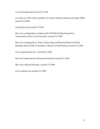 www.naturalengland.org.uk-assessed 24-1-2008


www.nhbrc.org, South African guidelines for human settlement planning and design (2000)
assessed 15-9-2008


www.polity.un.org-assessed 17-3-2008


http://www.rooftopgardens.ca, Pedersen, M (1999-2002) Rooftop Permaculture
Transformation of Inner City Environment assessed 18-7-2007


http://www.rooftopgardens.ca, Rotem Ayalon, Supervised Research Project Final Draft
Submitted April 28, 2006, for the degree of Masters in Urban Planning- assessed 21-2-2008


www.safegaurdeurope.com      assessed 24-1-2008


http://www.temple.edu/env-stud/seniorsem/section5 -assessed 24-1-2008


http://www.wbdg.org/index.php - assessed 17-3-2008


www.worldtrans.org- assessed 15-9-2008




                                                                                        77
 
