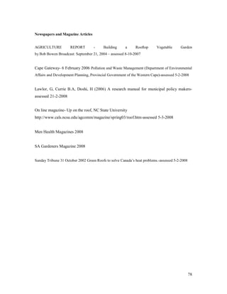 Newspapers and Magazine Articles


AGRICULTURE          REPORT        -     Building      a     Rooftop      Vegetable     Garden
by Bob Bowen Broadcast: September 21, 2004 assessed 8-10-2007


Cape Gateway- 6 February 2006 Pollution and Waste Management (Department of Environmental
Affairs and Development Planning, Provincial Government of the Western Cape)-assessed 5-2-2008


Lawlor, G, Currie B.A, Doshi, H (2006) A research manual for municipal policy makers-
assessed 21-2-2008


On line magazine- Up on the roof, NC State University
http://www.cals.ncsu.edu/agcomm/magazine/spring03/roof.htm-assessed 5-3-2008


Men Health Magazines 2008


SA Gardeners Magazine 2008


Sunday Tribune 31 October 2002 Green Roofs to solve Canada s heat problems.-assessed 5-2-2008




                                                                                                78
 