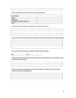 f) Who should be the main character/s in driving this trend?

Government
Public
Developer
Architects/ Designer/ Planners
Other

g) In relation to your answer for Question f, why do you think so?




h) In your opinion what are the major challenges that hinder development of rooftop gardens?




Do you know about container/ portable/ modular rooftop gardens?

yes                         no

j) What do you think the benefits of container style rooftop gardens are in comparison to the
conventional roof gardens?




K) Do you think it is possible to grow food on building s rooftops ? If yes what are the
benefits of this form of agriculture ?




                                                                                            80
 