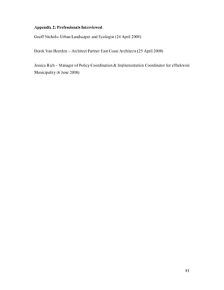Appendix 2: Professionals Interviewed

Geoff Nichols- Urban Landscaper and Ecologist (24 April 2008)


Derek Van Heerden     Architect Partner East Coast Architects (25 April 2008)


Jessica Rich   Manager of Policy Coordination & Implementation Coordinator for eThekwini
Municipality (6 June 2008)




                                                                                     81
 