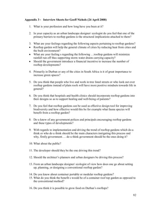 Appendix 3 - Interview Sheets for Geoff Nichols (24 April 2008)

   1. What is your profession and how long have you been at it?

   2. In your capacity as an urban landscape designer/ ecologist do you feel that one of the
      primary barriers to rooftop gardens is the structural implications attached to them?

   3. What are your feelings regarding the following aspects pertaining to rooftop gardens?
   · Rooftop garden will help the general climate of cities by reducing heat from cities and
      the built environment?
   · What are your feeling s regarding the following rooftop gardens will minimize
      rainfall run off thus supporting storm water drains carrying capacity?
   · Should the government introduce a financial incentive to increase the number of
      rooftop developments?

   4. Primarily in Durban or any of the cities in South Africa is it of great importance to
      increase green spaces?

   5. Do you think that people who live and work in tree lined streets or who look out over
      rooftop gardens instead of plain roofs will have more positive mindsets towards life in
      general?

   6. Do you think that hospitals and health clinics should incorporate rooftop gardens into
      their designs so as to support healing and well-being of patients?

   7. Do you feel that rooftop gardens can be used as effective design tool for improving
      biodiversity and how effective would this be for example what fauna species will
      benefit from a rooftop garden?

   8. Do u know of any government polices and principals encouraging rooftop gardens
      and these types of developments?

   9. With regards to implementation and driving the trend of rooftop gardens which do u
      think or who do u think should be the main characters instigating this process and
      why, firstly government . do u think government should be the ones doing it?

   10. What about the public?

   11. The developer should they be the one driving this trend?

   12. Should the architect s planners and urban designers be driving this process?

   13. From an urban landscape designer/ ecologist of view how does one go about setting
       up, planning, or designing a conventional rooftop garden?

   14. Do you know about container portable or modular rooftop gardens?
   15. What do you think the benefit s would be of a container roof top garden as opposed to
       the conventional method?

   16. Do you think it is possible to grow food on Durban s rooftops?

                                                                                              82
 