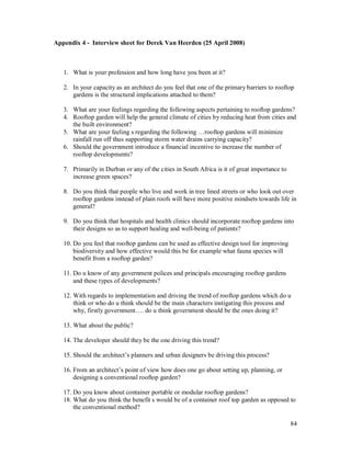 Appendix 4 - Interview sheet for Derek Van Heerden (25 April 2008)



   1. What is your profession and how long have you been at it?

   2. In your capacity as an architect do you feel that one of the primary barriers to rooftop
      gardens is the structural implications attached to them?

   3. What are your feelings regarding the following aspects pertaining to rooftop gardens?
   4. Rooftop garden will help the general climate of cities by reducing heat from cities and
      the built environment?
   5. What are your feeling s regarding the following rooftop gardens will minimize
      rainfall run off thus supporting storm water drains carrying capacity?
   6. Should the government introduce a financial incentive to increase the number of
      rooftop developments?

   7. Primarily in Durban or any of the cities in South Africa is it of great importance to
      increase green spaces?

   8. Do you think that people who live and work in tree lined streets or who look out over
      rooftop gardens instead of plain roofs will have more positive mindsets towards life in
      general?

   9. Do you think that hospitals and health clinics should incorporate rooftop gardens into
      their designs so as to support healing and well-being of patients?

   10. Do you feel that rooftop gardens can be used as effective design tool for improving
       biodiversity and how effective would this be for example what fauna species will
       benefit from a rooftop garden?

   11. Do u know of any government polices and principals encouraging rooftop gardens
       and these types of developments?

   12. With regards to implementation and driving the trend of rooftop gardens which do u
       think or who do u think should be the main characters instigating this process and
       why, firstly government . do u think government should be the ones doing it?

   13. What about the public?

   14. The developer should they be the one driving this trend?

   15. Should the architect s planners and urban designers be driving this process?

   16. From an architect s point of view how does one go about setting up, planning, or
       designing a conventional rooftop garden?

   17. Do you know about container portable or modular rooftop gardens?
   18. What do you think the benefit s would be of a container roof top garden as opposed to
       the conventional method?

                                                                                              84
 