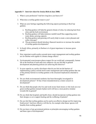 Appendix 5 - Interview sheet for Jessica Rich (6 June 2008)

   1. What is your profession? And how long have you been at it?

   2. What does a rooftop garden mean to you?

   3. What are your feelings regarding the following aspects pertaining to Roof top
      gardens:

          a. Rooftop gardens will help the general climate of cities, by reducing heat from
             cities and the built environment.
          b. Rooftop gardens will help minimize rainfall runoff thus supporting storm
             water drains carrying capacity
          c. Rooftop gardens and greening will surely help to create a more pleasant and
             softer cityscape?
          d. The government should introduce financial incentives to increase the number
             of rooftop garden developments?

   4. In South Africa, primarily in Durban is it of great importance to increase green
      spaces?

   5. How important would a policy around storm water management and rooftop gardens
      are for Durban with regards to climate change effects?

   6. Environmental consciousness places respect for our world and, consequently, human
      life at the forefront of each and every endeavor- do you feel that in general
      development and planning policies are achieving this directive?

   7. In your capacity as a policy developer what do you feel are the barriers of
      implementing a policy around storm water management and rooftop gardens that one
      of the primary barriers to rooftop gardens is the structural implications attached to
      them?

   8. Do you think environmental aesthetics has been thoroughly investigated in
      development policies? Or has it been misunderstood as a minor concern in
      development?

   9. Do you think that people who live and work in tree lined streets or who look out over
      green rooftop gardens instead of plain roofs will have a more positive mindset
      towards life in general?

   10. Do you think that hospitals and health clinics should incorporate rooftop gardens into
       their designs so as to support healing and the wellbeing of patients?

   11. Do you feel that rooftop gardens can be used as an effective design tool for improving
       biodiversity? And how effective will this be, for example what fauna/ species will
       benefits from rooftop gardens?

   12. Do you know of any government policies or principles encouraging rooftop gardens
       and these types of developments?

                                                                                           86
 