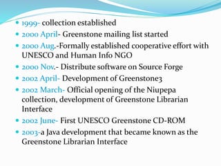  1999- collection established
 2000 April- Greenstone mailing list started
 2000 Aug.-Formally established cooperative effort with
UNESCO and Human Info NGO
 2000 Nov.- Distribute software on Source Forge
 2002 April- Development of Greenstone3
 2002 March- Official opening of the Niupepa
collection, development of Greenstone Librarian
Interface
 2002 June- First UNESCO Greenstone CD-ROM
 2003-a Java development that became known as the
Greenstone Librarian Interface
 