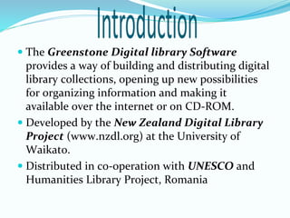  The Greenstone Digital library Software
provides a way of building and distributing digital
library collections, opening up new possibilities
for organizing information and making it
available over the internet or on CD-ROM.
 Developed by the New Zealand Digital Library
Project (www.nzdl.org) at the University of
Waikato.
 Distributed in co-operation with UNESCO and
Humanities Library Project, Romania
 