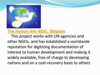 The Human Info NGO, Belgium
This project works with UN agencies and
other NGOs, and has established a worldwide
reputation for digitizing documentation of
interest to human development and making it
widely available, free of charge to developing
nations and on a cost-recovery basis to others
 