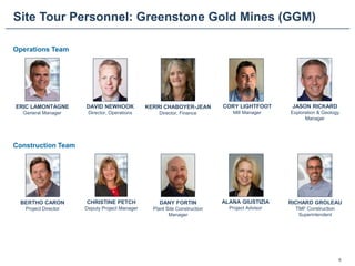 Site Tour Personnel: Greenstone Gold Mines (GGM)
5
ERIC LAMONTAGNE
General Manager
CHRISTINE PETCH
Deputy Project Manager
DAVID NEWHOOK
Director, Operations
BERTHO CARON
Project Director
KERRI CHABOYER-JEAN
Director, Finance
DANY FORTIN
Plant Site Construction
Manager
ALANA GIUSTIZIA
Project Advisor
CORY LIGHTFOOT
Mill Manager
RICHARD GROLEAU
TMF Construction
Superintendent
JASON RICKARD
Exploration & Geology
Manager
Operations Team
Construction Team
 