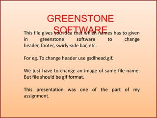 GREENSTONE
SOFTWAREThis file gives you idea that which names has to given
in greenstone software to change
header, footer, swirly-side bar, etc.
For eg. To change header use gsdlhead.gif.
We just have to change an image of same file name.
But file should be gif format.
This presentation was one of the part of my
assignment.
 