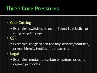 Three Core Pressures Cost Cutting Examples: switching to eco-efficient light bulbs, or using recycled paper CSR Examples: usage of eco-friendly services/products , or  eco-friendly textiles and resources   Legal Examples: quotas for carbon emissions, or using organic pesticides   