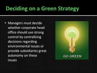 Deciding on a Green Strategy Managers must decide whether corporate head office should use strong control by centralizing decisions regarding environmental issues or provide subsidiaries great autonomy on these issues 