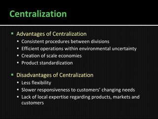 Centralization Advantages of Centralization Consistent procedures between divisions Efficient operations within environmental uncertainty Creation of scale economies Product standardization Disadvantages of Centralization Less flexibility Slower responsiveness to customers’ changing needs Lack of local expertise regarding products, markets and customers 
