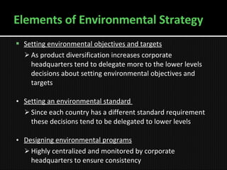Elements of Environmental Strategy Setting environmental objectives and targets   As product diversification increases   corporate headquarters tend to delegate more to the lower levels decisions about setting environmental objectives and targets   Setting an environmental standard  Since each country has a different standard requirement these decisions tend to be delegated to lower levels Designing environmental programs Highly centralized and monitored by corporate headquarters to ensure consistency 