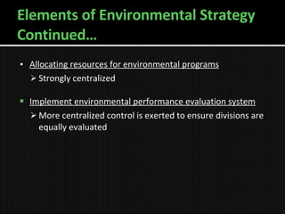 Elements of Environmental Strategy Continued… Allocating resources for environmental programs Strongly centralized Implement environmental performance evaluation system More centralized control is exerted to ensure divisions are equally evaluated 