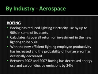BOEING Boeing has reduced lighting electricity use by up to 90% in some of its plants   Calculates its overall return on investment in the new lighting to be 53%   With the new efficient lighting employee productivity has increased and the probability of human error has drastically decreased   Between 2002 and 2007 Boeing has decreased energy use and carbon dioxide emissions by 24% 