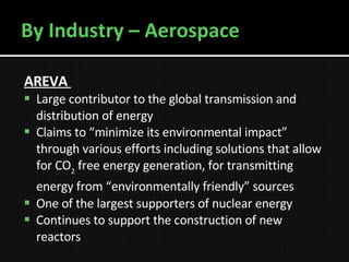 By Industry – Aerospace AREVA   Large contributor to the global transmission and distribution of energy  Claims to “minimize its environmental impact” through various efforts including solutions that allow for CO 2  free energy generation, for transmitting energy from “environmentally friendly” sources   One of the largest supporters of nuclear energy Continues to support the construction of new reactors 