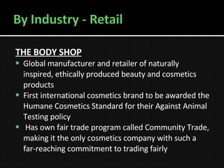 THE BODY SHOP   Global manufacturer and retailer of naturally inspired, ethically produced beauty and cosmetics products  First international cosmetics brand to be awarded the Humane Cosmetics Standard for their Against Animal Testing policy   Has own fair trade program called Community Trade, making it the only cosmetics company with such a far-reaching commitment to trading fairly 