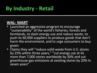 By Industry - Retail WAL- MART   Launched an aggressive program to encourage "sustainability" of the world's fisheries, forests and farmlands, to slash energy use and reduce waste, to push its 60,000 suppliers to produce goods that don't harm the environment, and to urge consumers to buy green   Claims they will “reduce solid waste from U.S. stores by 25% within three years,” “cut energy use at its more than 7,000 stores worldwide by 30% and cut greenhouse-gas emissions at existing stores by 20% in seven years”  