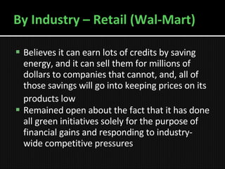 By Industry – Retail (Wal-Mart) Believes it can earn lots of credits by saving energy, and it can sell them for millions of dollars to companies that cannot, and, all of those savings will go into keeping prices on its products low   R emained open about the fact that it has done all green initiatives solely for the purpose of financial gains and responding to industry-wide competitive pressures 