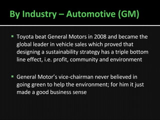 By Industry – Automotive (GM) Toyota beat General Motors in 2008 and became the global leader in vehicle sales which proved that designing a sustainability strategy has a triple bottom line effect, i.e. profit, community and environment General Motor’s vice-chairman never believed in going green to help the environment; for him it just made a good business sense 