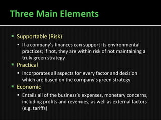 Three Main Elements Supportable (Risk) If a company’s finances can support its environmental practices; if not, they are within risk of not maintaining a truly green strategy Practical Incorporates all aspects for every factor and decision which are based on the company’s green strategy   Economic Entails all of the business’s expenses, monetary concerns, including profits and revenues, as well as external factors (e.g. tariffs) 