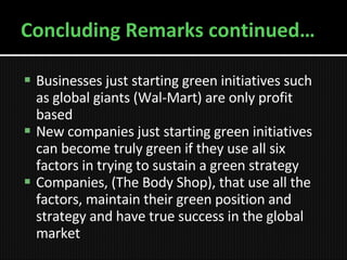 Concluding Remarks continued… Businesses just starting green initiatives such as global giants (Wal-Mart) are only profit based New companies just starting green initiatives can become truly green if they use all six factors in trying to sustain a green strategy Companies, (The Body Shop), that use all the factors, maintain their green position and strategy and have true success in the global market 