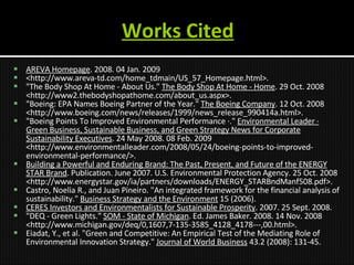 Works Cited AREVA Homepage . 2008. 04 Jan. 2009  <http://www.areva-td.com/home_tdmain/US_57_Homepage.html>. "The Body Shop At Home - About Us."  The Body Shop At Home - Home . 29 Oct. 2008 <http://www2.thebodyshopathome.com/about_us.aspx>.  "Boeing: EPA Names Boeing Partner of the Year."  The Boeing Company . 12 Oct. 2008 <http://www.boeing.com/news/releases/1999/news_release_990414a.html>.  "Boeing Points To Improved Environmental Performance ·."  Environmental Leader · Green Business, Sustainable Business, and Green Strategy News for Corporate Sustainability Executives . 24 May 2008. 08 Feb. 2009 <http://www.environmentalleader.com/2008/05/24/boeing-points-to-improved-environmental-performance/>. Building a Powerful and Enduring Brand: The Past, Present, and Future of the ENERGY STAR Brand . Publication. June 2007. U.S. Environmental Protection Agency. 25 Oct. 2008 <http://www.energystar.gov/ia/partners/downloads/ENERGY_STARBndManf508.pdf>. Castro, Noelia R., and Juan Pineiro. "An integrated framework for the financial analysis of sustainability."  Business Strategy and the Environment  15 (2006). CERES Investors and Environmentalists for Sustainable Prosperity . 2007. 25 Sept. 2008.  "DEQ - Green Lights."  SOM - State of Michigan . Ed. James Baker. 2008. 14 Nov. 2008 <http://www.michigan.gov/deq/0,1607,7-135-3585_4128_4178---,00.html>. Eiadat, Y., et al. "Green and Competitive: An Empirical Test of the Mediating Role of Environmental Innovation Strategy."  Journal of World Business  43.2 (2008): 131-45. 