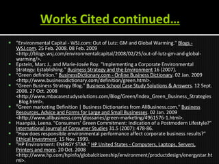 Works Cited continued… "Environmental Capital - WSJ.com: Out of Lutz: GM and Global Warming."  Blogs - WSJ.com . 25 Feb. 2008. 08 Feb. 2009 <http://blogs.wsj.com/environmentalcapital/2008/02/25/out-of-lutz-gm-and-global-warming/>. Epstein, Marc J., and Marie-Josée Roy.  "Implementing a Corporate Environmental Strategy: Establishing."  Business Strategy and the Environment  16 (2007).  "Green definition."  BusinessDictionary.com - Online Business Dictionary . 02 Jan. 2009 <http://www.businessdictionary.com/definition/green.html>. "Green Business Strategy Blog."  Business School Case Study Solutions & Answers . 12 Sept. 2008. 27 Oct. 2008 <http://www.mbacasestudysolutions.com/Blog/Green/Index_Green_Business_Strategies_Blog.html>. "Green marketing Definition | Business Dictionaries from AllBusiness.com."  Business Resources, Advice and Forms for Large and Small Businesses . 02 Jan. 2009 <http://www.allbusiness.com/glossaries/green-marketing/4961576-1.html>. Haanpää, Leena. "Consumers’ Green Commitment: Indication of a Postmodern Lifestyle?"  International Journal of Consumer Studies  31.5 (2007): 478-86. "How does responsible environmental performance affect corporate business results?"  Ethical Investment . 15 Nov. 1999.  "HP Environment: ENERGY STAR."  HP United States - Computers, Laptops, Servers, Printers and more . 20 Oct. 2008 <http://www.hp.com/hpinfo/globalcitizenship/environment/productdesign/energystar.html>.  