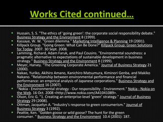 Works Cited continued… Hussain, S. S. "The ethics of ‘going green’: the corporate social responsibility debate."  Business Strategy and the Environment  8 (1999). Kassaye, W. W. "Green dilemma."  Marketing Intelligence & Planning  19 (2001).  Killpack Group. "Going Green: What Can Be Done?"  Killpack Group: Green Solutions for Today . 2007. 30 Sept. 2008.  Lamming, Richard, Adam Faruk, and Paul Cousins. "Environmental soundness: a pragmatic alternative to expectations of sustainable development in business strategy."  Business Strategy and the Environment  8 (1999). Meyer, Harvey. "The Greening Corporate America."  Journal of Business Strategy  21 (2000).  Nakao, Yuriko, Akihiro Amano, Kanichiro Matsumura, Kiminori Genba, and Makiko Nakano. "Relationship between environmental performance and financial performance: an empirical analysis of Japanese corporations."  Business Strategy and the Environment  16 (2007). "Nokia - Environmental strategy - Our responsibility - Environment."  Nokia - Nokia on the Web . 16 Oct. 2008 <http://www.nokia.com/A41041089>.  Olson, Eric G. "1. Creating an enterprise-level ‘green’ strategy."  Journal of Business Strategy  29 (2008).  Ottman, Jacquelyn A. "Industry's response to green consumerism."  Journal of Business Strategy  3 (1992).  Peattie, Ken. "Golden goose or wild goose? The hunt for the green consumer. "  Business Strategy and the Environment   10.4 (2001): 187. 