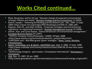 Works Cited continued… Rhee, Seung-Kyu, and Su-Yol Lee. "Dynamic change of corporate environmental strategy: rhetoric and reality."  Business Strategy and the Environment  12 (2003). Romm, Joseph J. "Greening the Building and the Bottom Line." Dec. 1994.  15 Sept. 2008 <https://www.rmi.org/images/PDFs/BuildingsLand/D94-27_GBBL.pdf>.  Rugman, Alam M., and Alain Verbeke. "Corporate strategies and environmental regulations: an organizing framework."  Strategic Management Journal  19 (1998). Stainer, Alan, and Lorice Stainer. "Ethical dimensions of environmental management."  European Business Review  97 (1997). "TOYOTA: Company Vision/Philosophy." (2009). 29 Sept. 2008 <http://www.toyota.co.jp/en/vision/production_system/index.html>.  "USATODAY.com - Wal-Mart grows 'green' strategies."  News, Travel, Weather, Entertainment,  Sports, Technology, U.S. & World - USATODAY.com . Sept. 9, 2006.  17 Sept. 2008 <http://www.usatoday.com/money/industries/retail/2006-09-24-wal-mart-cover-usat_x.htm>. "World Energy Congress - quit nuclear | Greenpeace International."  Greenpeace | Greenpeace  USA . Nov. 11, 2007. 02 Jan. 2009 <http://www.greenpeace.org/international/press/releases/world-energy-congress07>. 