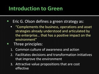 Eric G. Olson defines a green strategy as: “ Complements the business, operations and asset strategies already understood and articulated by the enterprise… that has a positive impact on the environment” Three principles: Common culture of awareness and action Facilitates decisions and transformation initiatives that improve the environment Attractive value propositions that are cost effective 