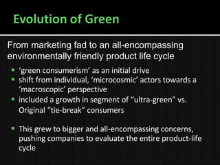 ‘ green consumerism’ as an initial drive shift from individual, ‘microcosmic’ actors towards a ‘macroscopic’ perspective included a growth in segment of “ultra-green” vs. Original “tie-break” consumers This grew to bigger and all-encompassing concerns, pushing companies to evaluate the entire product-life cycle From marketing fad to an all-encompassing environmentally friendly product life cycle 