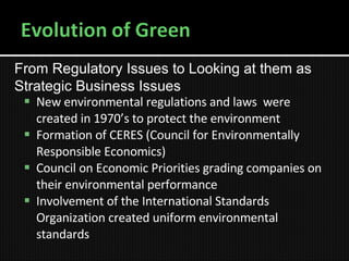 New environmental regulations and laws  were created in 1970’s to protect the environment Formation of CERES (Council for Environmentally Responsible Economics) Council on Economic Priorities grading companies on their environmental performance Involvement of the International Standards Organization created uniform environmental standards From Regulatory  Issues to Looking at them as Strategic Business Issues  