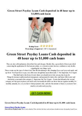 Green Street Payday Loans Cash deposited in 48 hour up to
$1,000 cash loans
Rating Score :
Percentage of approval : 100 % Guaranteed.
Green Street Payday Loans Cash deposited in
48 hour up to $1,000 cash loans
They are also self-explanatory about their fees and charges. Besides this, a great deal of data is provided
concerning the application for the loan procedure, so even newcomers have no confusion or any doubts
regarding the way things work.
These events are the type of where it isn’t that life-threatening or life-changing if you can’t pay cash quick and
up-front. You’ll just have to pay out a little more dough than usual afterwards.3. Not Important, Not Urgent
– This third kind is the form of event where you should never take out pay day loans for.
Things for instance sudden medical emergencies and payment for tuition fees and house bills (water and
electricity) come under this category.2. Important, but Not Urgent – Events that fall under the second
category are the types in places you need cash, but usually the debts are those that are regular (monthly, bi-
monthly, annually, etc.) so you know when payment is due, and also the amount is fixed, so you know how
much to set aside each pay day.
Green Street Payday Loans Cash deposited in 48 hour up to $1,000 cash loans
Green Street Payday Loans
Green Street Payday Loans This is not a lender, This site lists the best cash advance lender reviews for payday loan If you
 