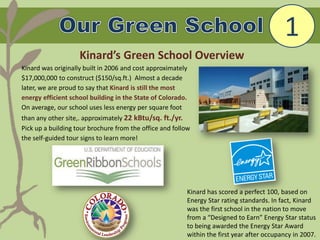 Kinard was originally built in 2006 and cost approximately
$17,000,000 to construct ($150/sq.ft.) Almost a decade
later, we are proud to say that Kinard is still the most
energy efficient school building in the State of Colorado.
On average, our school uses less energy per square foot
than any other site,. approximately 22 kBtu/sq. ft./yr.
Pick up a building tour brochure from the office and follow
the self-guided tour signs to learn more!
1
Kinard’s Green School Overview
Kinard has scored a perfect 100, based on
Energy Star rating standards. In fact, Kinard
was the first school in the nation to move
from a “Designed to Earn” Energy Star status
to being awarded the Energy Star Award
within the first year after occupancy in 2007.
 