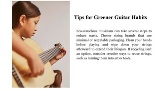 Eco-conscious musicians can take several steps to
reduce waste. Choose string brands that use
minimal or recyclable packaging. Clean your hands
before playing and wipe down your strings
afterward to extend their lifespan. If recycling isn’t
an option, consider creative ways to reuse strings,
such as turning them into art or tools.
Tips for Greener Guitar Habits
 