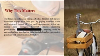 The focus on sustainable strings reflects a broader shift in how
musicians engage with their gear. By paying attention to the
environmental impact of even small components, artists can
reduce their ecological footprint without sacrificing
performance. Choosing greener strings, recycling what we
can, and valuing long-lasting guitar parts helps align our musical
practices with a more sustainable future.
Why This Matters
 
