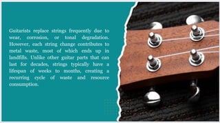 Guitarists replace strings frequently due to
wear, corrosion, or tonal degradation.
However, each string change contributes to
metal waste, most of which ends up in
landfills. Unlike other guitar parts that can
last for decades, strings typically have a
lifespan of weeks to months, creating a
recurring cycle of waste and resource
consumption.
 