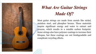 Most guitar strings are made from metals like nickel,
stainless steel, and phosphor bronze. These materials
require significant energy and water to extract and
process, which results in a notable carbon footprint.
Some strings also have polymer coatings to increase their
lifespan, but these coatings are not biodegradable and
complicate recycling efforts.
What Are Guitar Strings
Made Of?
 