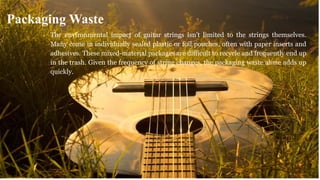The environmental impact of guitar strings isn’t limited to the strings themselves.
Many come in individually sealed plastic or foil pouches, often with paper inserts and
adhesives. These mixed-material packages are difficult to recycle and frequently end up
in the trash. Given the frequency of string changes, the packaging waste alone adds up
quickly.
Packaging Waste
 